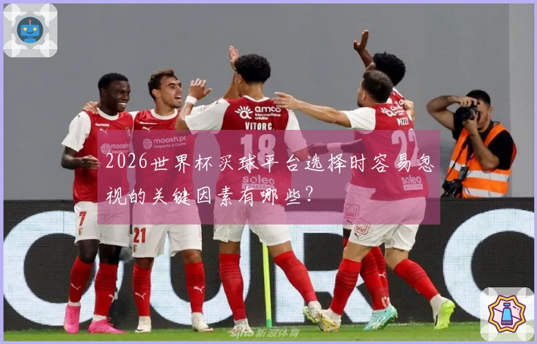 2026世界杯买球平台选择时容易忽视的关键因素有哪些？