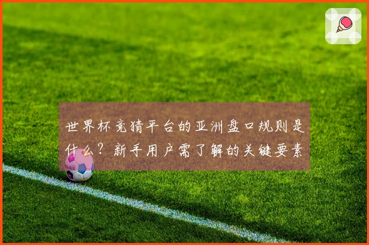世界杯竞猜平台的亚洲盘口规则是什么？新手用户需了解的关键要素