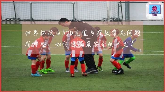 世界杯投注App充值与提款常见问题有哪些，如何选择最安全的平台？